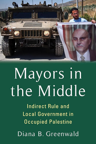 Mayors in the Middle: Indirect Rule and Local Government in Occupied Palestine by Diana B. Greenwald