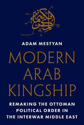 Modern Arab Kingship: Remaking the Ottoman Political Order in the Interwar Middle East by Adam Mestyan