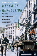 Mecca of Revolution: Algeria, Decolonization, and the Third World Order by Jeffrey James Byrne