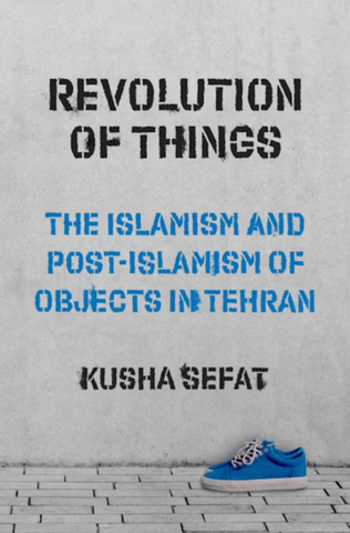 Revolution of Things: The Islamism and Post-Islamism of Objects in Tehran by Kusha Sefat