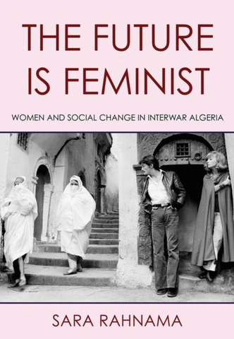 The Future Is Feminist: Women and Social Change in Interwar Algeria by Sara Rahnama