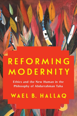 Reforming Modernity: Ethics and the New Human in the Philosophy of Abdurrahman Taha by Wael B. Hallaq