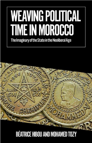 Weaving Political Time in Morocco: The Imaginary of the State in the Neoliberal Age by Beatrice Hibou and Mohamed Tozy